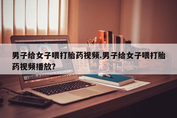 私下卖打胎药的联系方式，男子给女子喂打胎药视频.男子给女子喂打胎药视频播放？