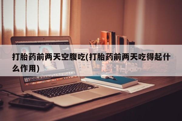 私下卖打胎药的联系方式，打胎药前两天空腹吃(打胎药前两天吃得起什么作用)