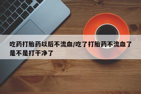 私下卖打胎药的联系方式，吃药打胎药以后不流血/吃了打胎药不流血了是不是打干净了