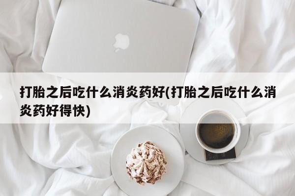 私下卖打胎药的联系方式，打胎之后吃什么消炎药好(打胎之后吃什么消炎药好得快)
