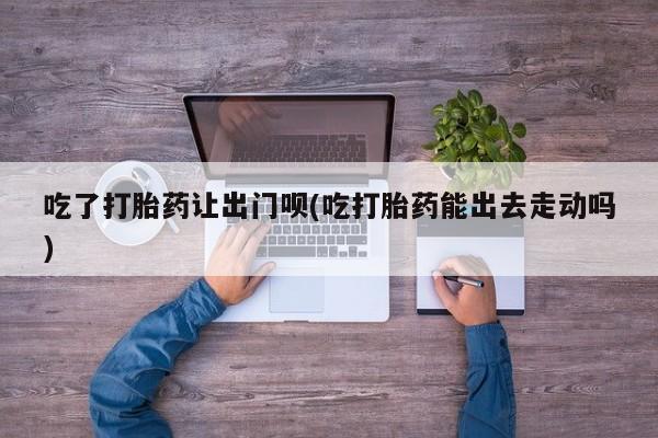 私下卖打胎药的联系方式，吃了打胎药让出门呗(吃打胎药能出去走动吗)
