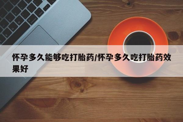 私下卖打胎药的联系方式，怀孕多久能够吃打胎药/怀孕多久吃打胎药效果好