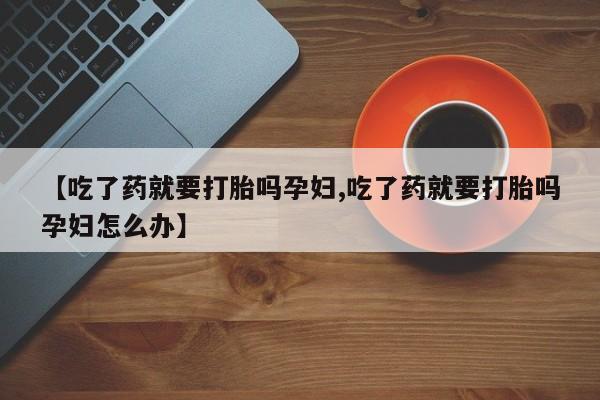 私下卖打胎药的联系方式，【吃了药就要打胎吗孕妇,吃了药就要打胎吗孕妇怎么办】