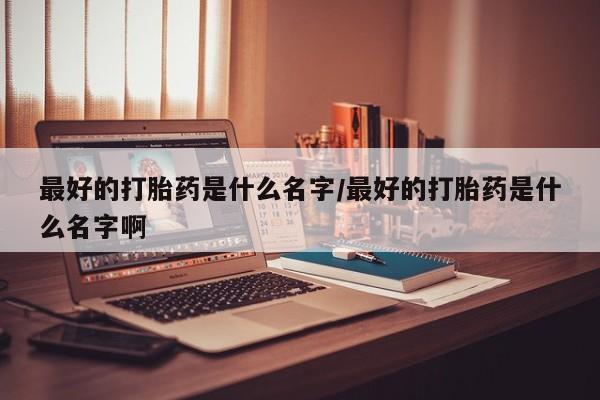 私下卖打胎药的联系方式，最好的打胎药是什么名字/最好的打胎药是什么名字啊