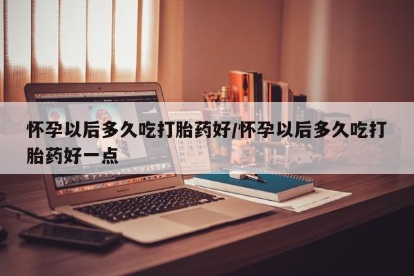 私下卖打胎药的联系方式，怀孕以后多久吃打胎药好/怀孕以后多久吃打胎药好一点