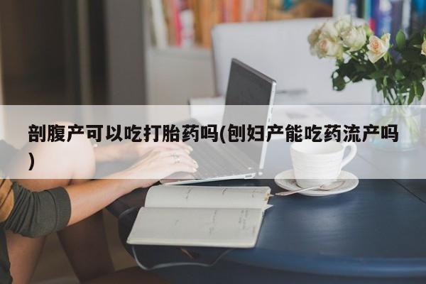 私下卖打胎药的联系方式，剖腹产可以吃打胎药吗(刨妇产能吃药流产吗)