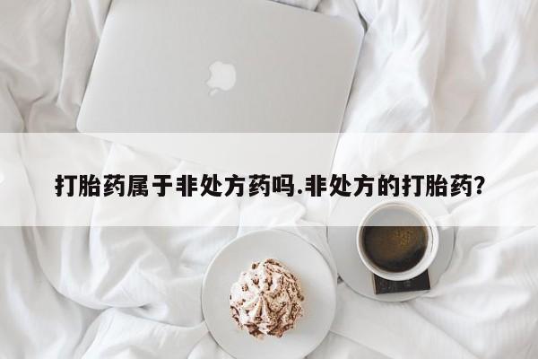 私下卖打胎药的联系方式，打胎药属于非处方药吗.非处方的打胎药？