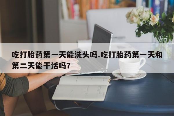私下卖打胎药的联系方式，吃打胎药第一天能洗头吗.吃打胎药第一天和第二天能干活吗？