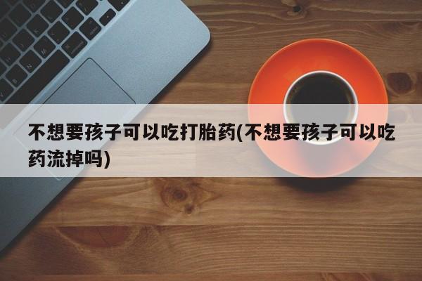 私下卖打胎药的联系方式，不想要孩子可以吃打胎药(不想要孩子可以吃药流掉吗)