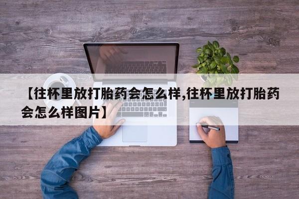 私下卖打胎药的联系方式，【往杯里放打胎药会怎么样,往杯里放打胎药会怎么样图片】
