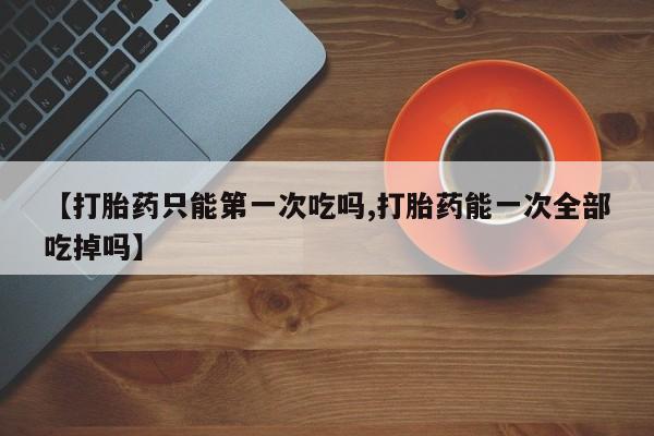私下卖打胎药的联系方式，【打胎药只能第一次吃吗,打胎药能一次全部吃掉吗】