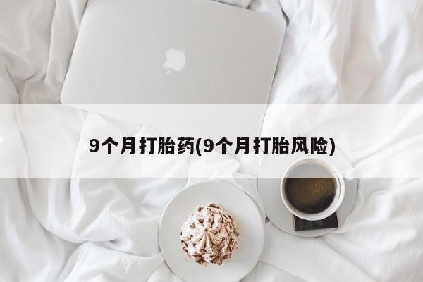 私下卖打胎药的联系方式，9个月打胎药(9个月打胎风险)