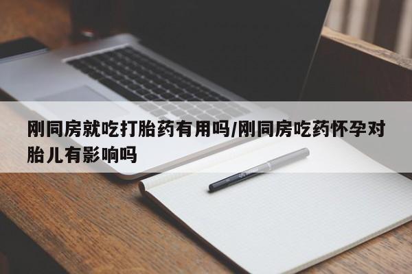 私下卖打胎药的联系方式，刚同房就吃打胎药有用吗/刚同房吃药怀孕对胎儿有影响吗
