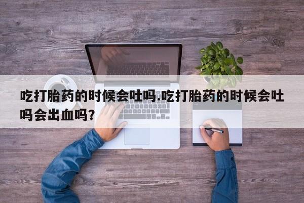 私下卖打胎药的联系方式，吃打胎药的时候会吐吗.吃打胎药的时候会吐吗会出血吗？