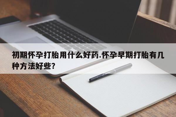 私下卖打胎药的联系方式，初期怀孕打胎用什么好药.怀孕早期打胎有几种方法好些？