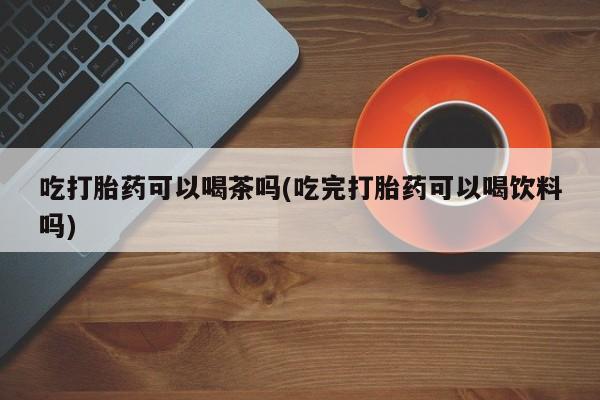 私下卖打胎药的联系方式，吃打胎药可以喝茶吗(吃完打胎药可以喝饮料吗)