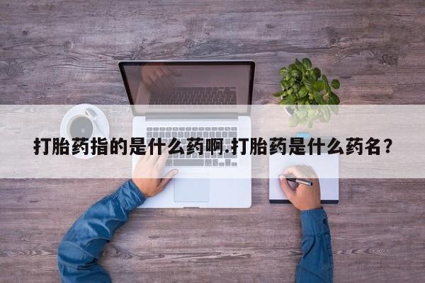 私下卖打胎药的联系方式，打胎药指的是什么药啊.打胎药是什么药名？
