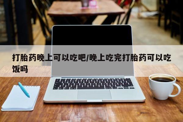 私下卖打胎药的联系方式，打胎药晚上可以吃吧/晚上吃完打胎药可以吃饭吗
