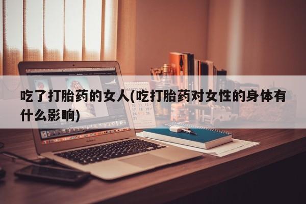 私下卖打胎药的联系方式，吃了打胎药的女人(吃打胎药对女性的身体有什么影响)