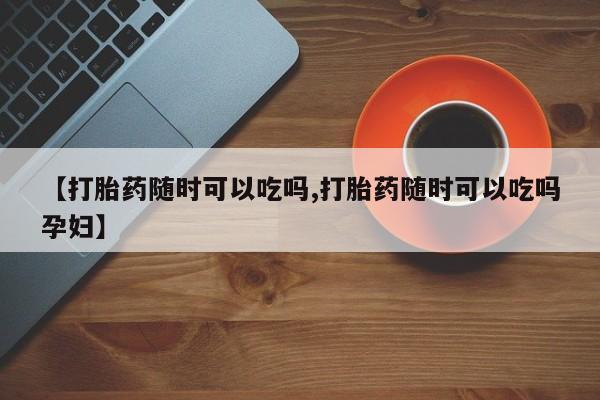 私下卖打胎药的联系方式，【打胎药随时可以吃吗,打胎药随时可以吃吗孕妇】
