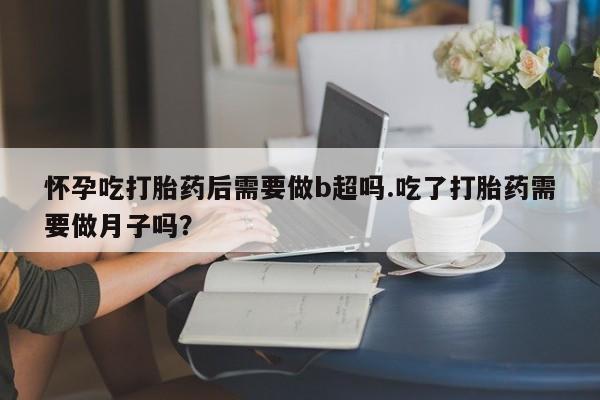 私下卖打胎药的联系方式，怀孕吃打胎药后需要做b超吗.吃了打胎药需要做月子吗？