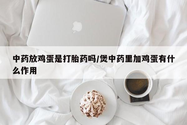 私下卖打胎药的联系方式，中药放鸡蛋是打胎药吗/煲中药里加鸡蛋有什么作用