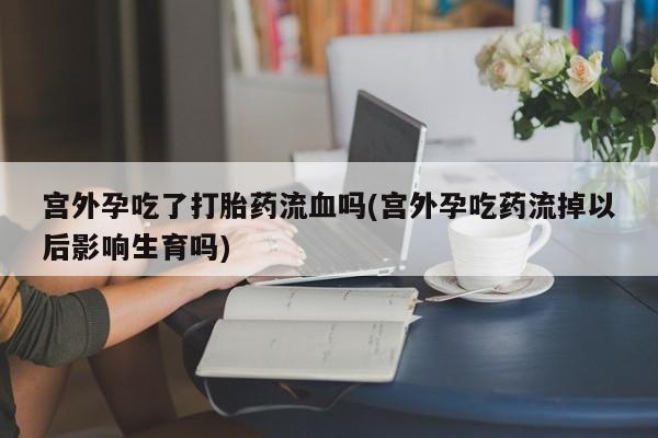 私下卖打胎药的联系方式，宫外孕吃了打胎药流血吗(宫外孕吃药流掉以后影响生育吗)
