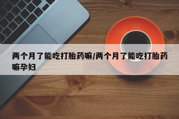 私下卖打胎药的联系方式，两个月了能吃打胎药嘛/两个月了能吃打胎药嘛孕妇