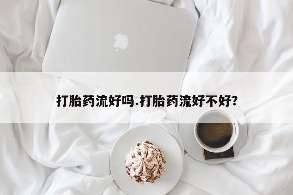 私下卖打胎药的联系方式，打胎药流好吗.打胎药流好不好？