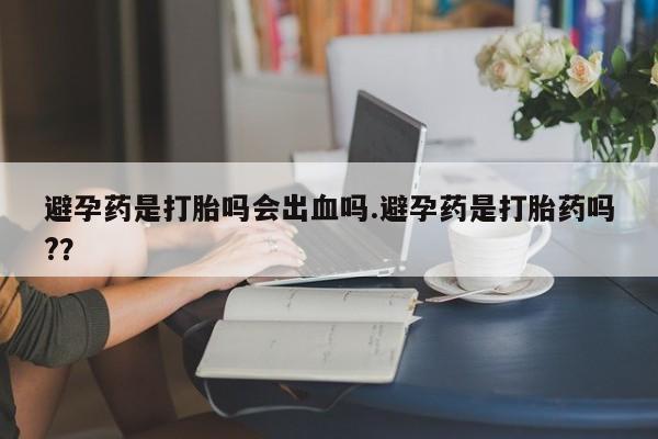 私下卖打胎药的联系方式，避孕药是打胎吗会出血吗.避孕药是打胎药吗?？