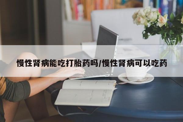 私下卖打胎药的联系方式，慢性肾病能吃打胎药吗/慢性肾病可以吃药
