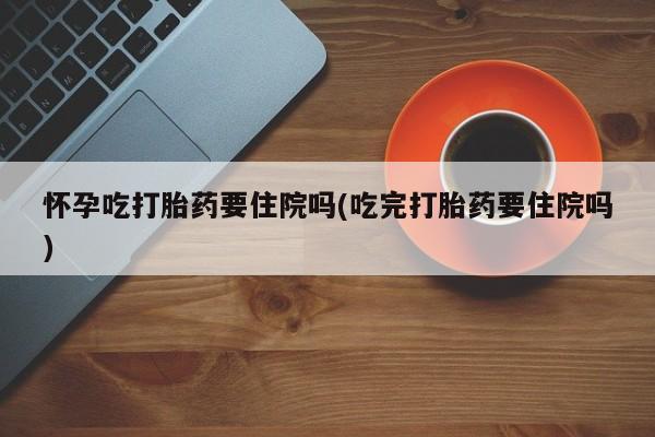 私下卖打胎药的联系方式，怀孕吃打胎药要住院吗(吃完打胎药要住院吗)