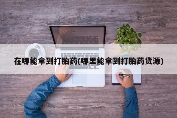 私下卖打胎药的联系方式，在哪能拿到打胎药(哪里能拿到打胎药货源)