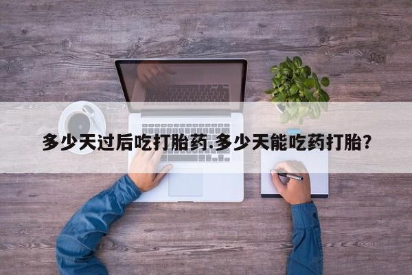 私下卖打胎药的联系方式，多少天过后吃打胎药.多少天能吃药打胎？