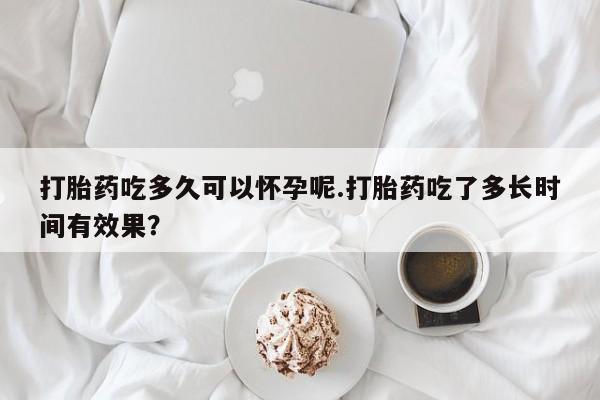 私下卖打胎药的联系方式，打胎药吃多久可以怀孕呢.打胎药吃了多长时间有效果？