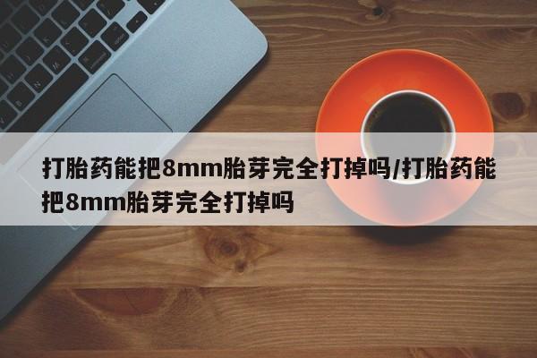 私下卖打胎药的联系方式，打胎药能把8mm胎芽完全打掉吗/打胎药能把8mm胎芽完全打掉吗