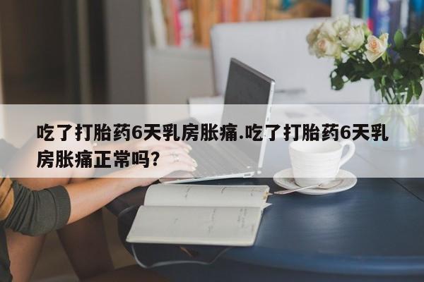 私下卖打胎药的联系方式，吃了打胎药6天乳房胀痛.吃了打胎药6天乳房胀痛正常吗？