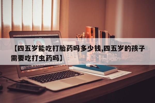 私下卖打胎药的联系方式，【四五岁能吃打胎药吗多少钱,四五岁的孩子需要吃打虫药吗】
