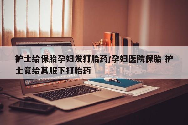 私下卖打胎药的联系方式，护士给保胎孕妇发打胎药/孕妇医院保胎 护士竟给其服下打胎药