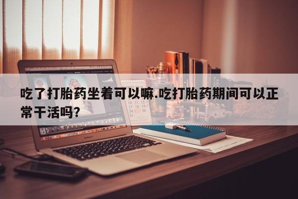 私下卖打胎药的联系方式，吃了打胎药坐着可以嘛.吃打胎药期间可以正常干活吗？