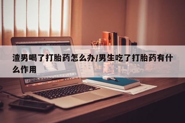 私下卖打胎药的联系方式，渣男喝了打胎药怎么办/男生吃了打胎药有什么作用