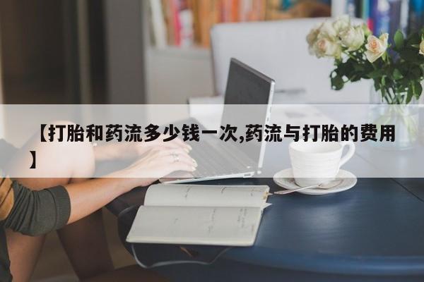 私下卖打胎药的联系方式，【打胎和药流多少钱一次,药流与打胎的费用】