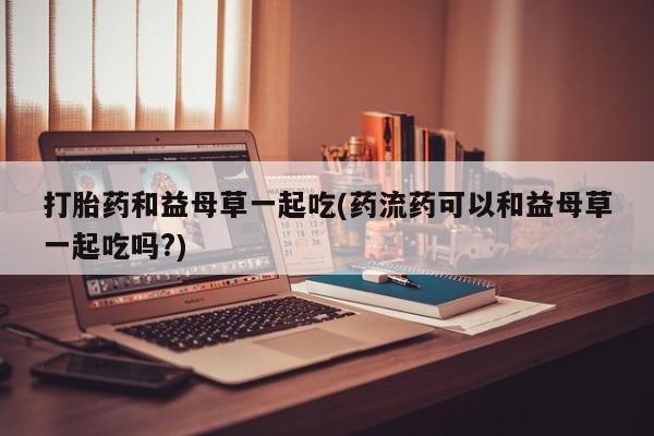 私下卖打胎药的联系方式，打胎药和益母草一起吃(药流药可以和益母草一起吃吗?)