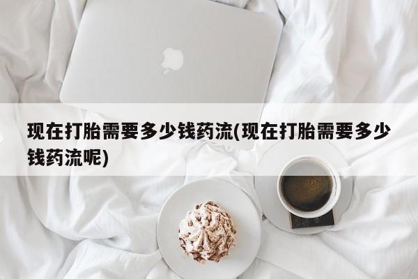 私下卖打胎药的联系方式，现在打胎需要多少钱药流(现在打胎需要多少钱药流呢)