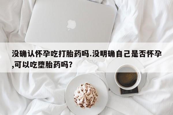 私下卖打胎药的联系方式，没确认怀孕吃打胎药吗.没明确自己是否怀孕,可以吃堕胎药吗？