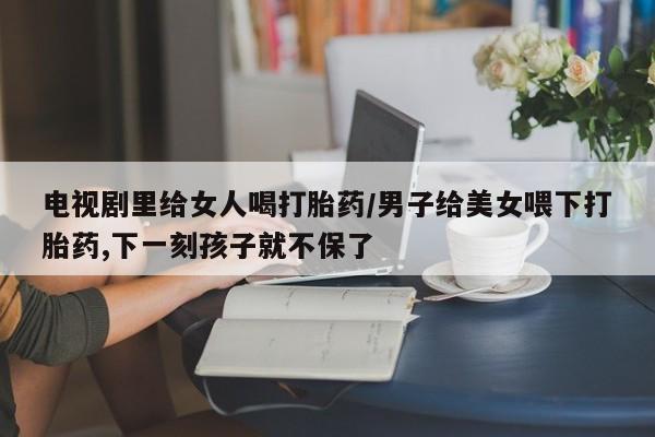 私下卖打胎药的联系方式，电视剧里给女人喝打胎药/男子给美女喂下打胎药,下一刻孩子就不保了