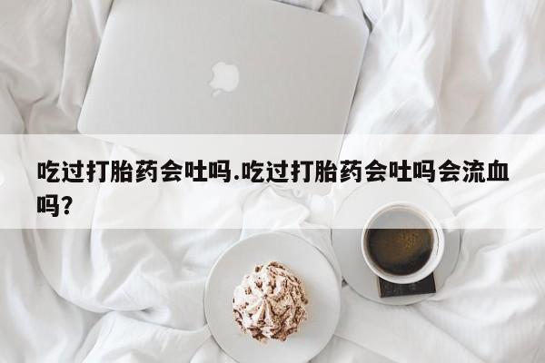 私下卖打胎药的联系方式，吃过打胎药会吐吗.吃过打胎药会吐吗会流血吗？