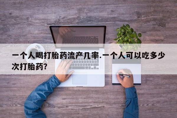 私下卖打胎药的联系方式，一个人喝打胎药流产几率.一个人可以吃多少次打胎药？
