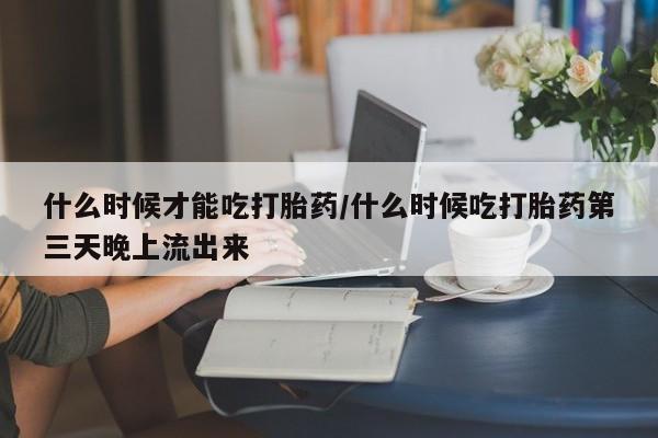 私下卖打胎药的联系方式，什么时候才能吃打胎药/什么时候吃打胎药第三天晚上流出来