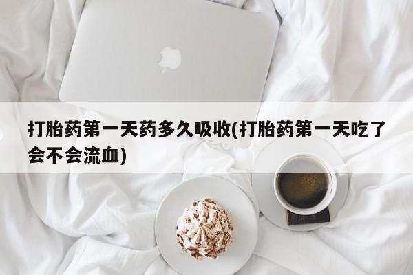 私下卖打胎药的联系方式，打胎药第一天药多久吸收(打胎药第一天吃了会不会流血)